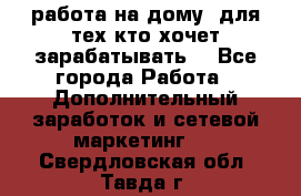 работа на дому  для тех кто хочет зарабатывать. - Все города Работа » Дополнительный заработок и сетевой маркетинг   . Свердловская обл.,Тавда г.